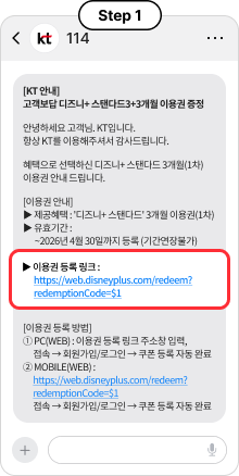 Step 1, [KT 안내] 고객보답 디즈니+ 스탠다드3+3개월 이용권 증정 안녕하세요 고객님. KT입니다. 항상 KT를 이용해주셔서 감사드립니다. 혜택으로 선택하신 디즈니+ 스탠다드 3개월(1차) 이용권 안내 드립니다.  [이용권 안내] ▶ 제공혜택 : '디즈니+ 스탠다드' 3개월 이용권(1차) ▶ 유효기간 : ~2026년 4월 30일까지 등록 (기간연장불가) ▶ 이용권 등록 링크 : https://web.disneyplus.com/redeem?redemptionCode=$1 [이용권 등록 방법] ① PC(WEB) : 이용권 등록 링크 주소창 입력, 접속 → 회원가입/로그인 → 쿠폰 등록 자동 완료 ② MOBILE(WEB) : https://web.disneyplus.com/redeem?redemptionCode=$1 접속 → 회원가입/로그인 → 쿠폰 등록 자동 완료