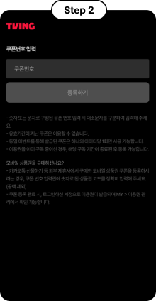Step 2, TVING 쿠폰번호 입력, 쿠폰번호 입력 후 등록하기, -숫자 또는 문자로 구성된 쿠폰 번호 입력 시 대소문자를 구분하여 입력해 주세요, - 유효기간이 지난 쿠폰은 이용할 수 없습니다., - 동일 이벤트를 통해 발급된 쿠폰은 하나의 아이디당 1회만 사용 가능합니다., - 이용권을 이미 구독 중이신 경우, 해당 구독 기간이 종료된 후 등록 가능합니다., 모바일 상품권을 구매하셨나요?, - 카카오톡 선물하기 등 외부 제휴사에서 구매한 모바일 상품권 쿠폰을 등록하려는 경우, 쿠폰 번호 입력란에 숫자로 된 상품권 코드를 정확히 입력해 주세요.(공백 제외), - 쿠폰 등룍 완료 시, 로그인하신 계정으로 이용권이 발급되며 MY > 이용권 관리에서 확인 가능합니다.