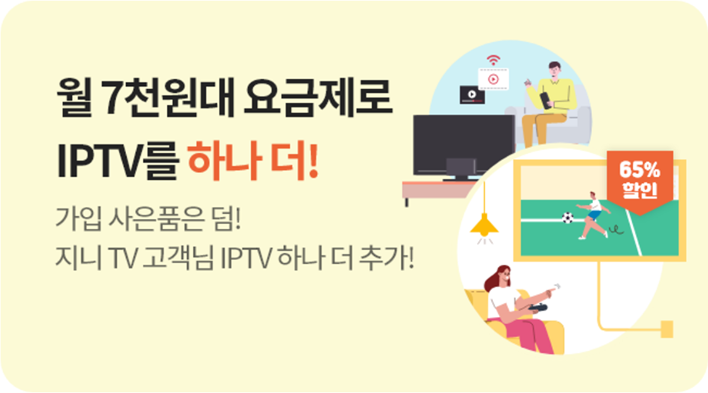 월 7천원대 요금제로 IPTV를 하나 더! 가입 사은품은 덤! 지니 TV 고객님 IPTV 하나 더추가! 65퍼 할인