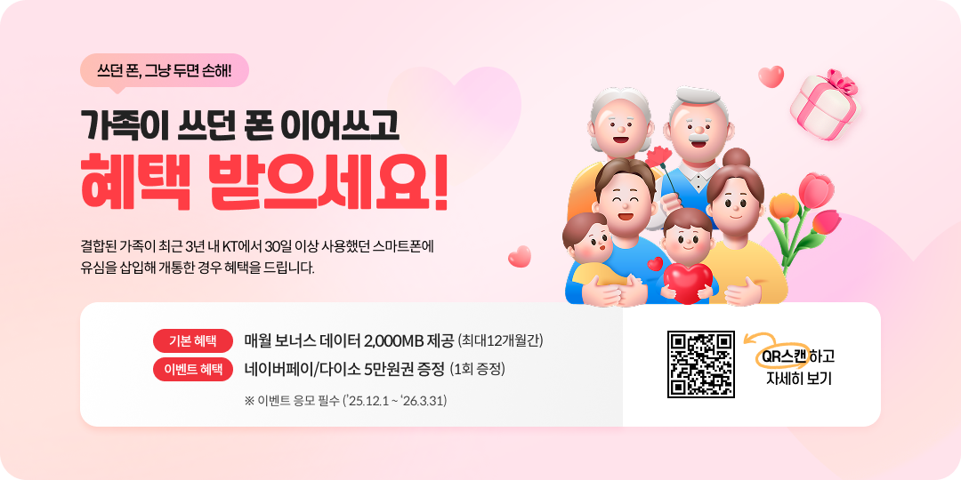 쓰던 폰, 그냥 두변 손해! 가족이 쓰던 폰 이어쓰고 혜택 받으세요! 결합된 가족이 최근 3년 내 KT에서 30일 이상 사용했던 스마트폰에 유심을 삽입해 개통한 경우 혜택을 드립니다. 기본혜택: 매월 보너스 데이터 2,000MB 제공 (최대 12개월간), 이벤트 혜택: 네이버페이/다이소 5만원권 증정 (1회 증정) ※ 이벤트 응모 필수 ('25.12.1 ~ '26.3.31) ,자세히보기