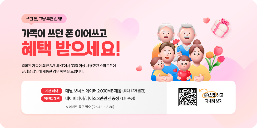 쓰던 폰, 그냥 두변 손해! 가족이 쓰던 폰 이어쓰고 혜택 받으세요! 결합된 가족이 최근 3년 내 KT에서 30일 이상 사용했던 스마트폰에 유심을 삽입해 개통한 경우 혜택을 드립니다. 기본혜택: 매월 보너스 데이터 2,000MB 제공 (최대 12개월간), 이벤트 혜택: 네이버페이/다이소 3만원권 증정 (1회 증정) ※ 이벤트 응모 필수 ('26.4.1 ~ 6.30), QR스캔하고 자세히 보기