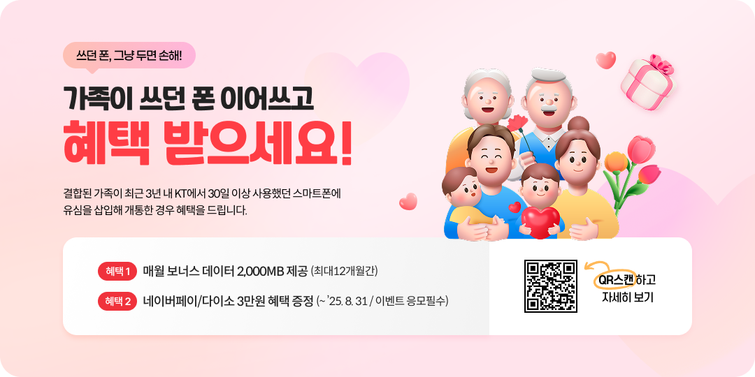 쓰던폰 그냥쓰면 손해, 가족이 쓰던폰 이어쓰고 헤택 받으세요! 결합된 가족이 최근 3년 내 KT에서 30일 이상 사용했던 스마트폰에 유심을 삽입해 개통한 경우 혜택을 드립니다 혜택 1- 매월 보너스 데이터 2,000MB제공 최대 12개월 간 혜택 2- 네이버페이/다이소 3만원 혜택 증정 (~ ’25. 8. 31 / 이벤트 응모필수) QR스캔하고 자세히보기
