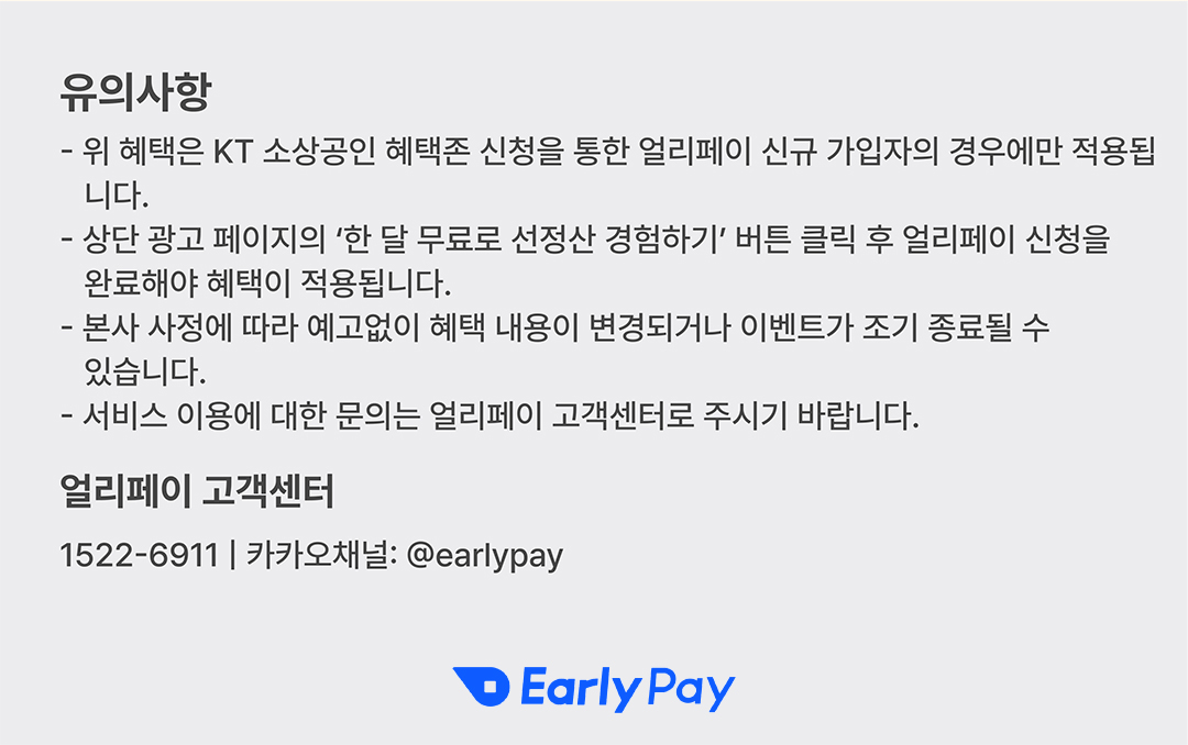 유의사항 - 위 혜택은 KT 소상공인 혜택존 신청을 통한 얼리페이 신규 가입자의 경우에만 적용됩 니다. - 상단 광고 페이지의 '한 달 무료로 선정산 경험하기' 버튼 클릭 후 얼리페이 신청을 완료해야 혜택이 적용됩니다. - 본사 사정에 따라 예고없이 혜택 내용이 변경되거나 이벤트가 조기 종료될 수 있습니다. - 서비스 이용에 대한 문의는 얼리페이 고객센터로 주시기 바랍니다. 얼리페이 고객센터 1522-6911 | 카카오채널: @earlypay