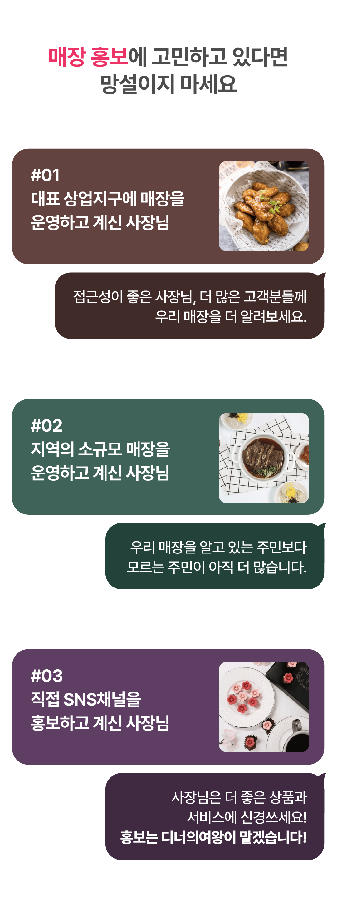 매장 홍보에 고민하고 있다면 망설이지 마세요 #01 대표 상업지구에 매장을 운영하고 계신 사장님 접근성이 좋은 사장님, 더 많은 고객분들께 우리 매장을 더 알려보세요. #02 지역의 소규모 매장을 운영하고 계신 사장님 우리 매장을 알고 있는 주민보다 모르는 주민이 아직 더 많습니다. #03 직접 SNS채널을 홍보하고 계신 사장님 사장님은 더 좋은 상품과 서비스에 신경쓰세요! 홍보는 디너의여왕이 맡겠습니다!