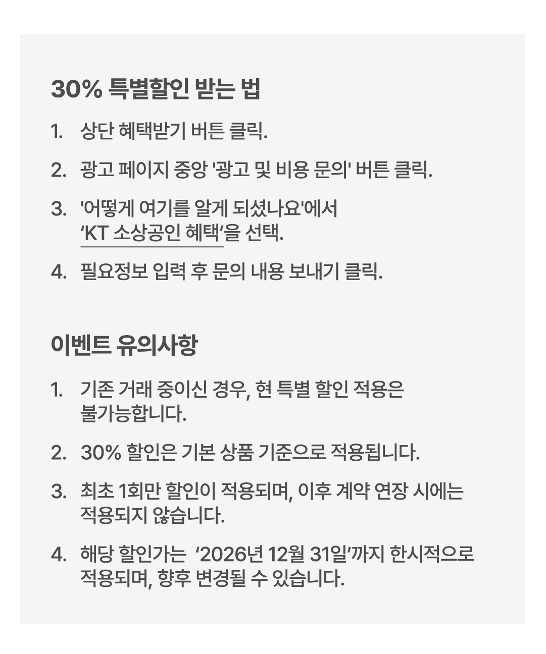 30% 특별할인 받는 법 1. 상단 혜택받기 버튼 클릭. 2. 광고 페이지 중앙 '광고 및 비용 문의'버튼 클릭. 3. '어떻게 여기를 알게 되셨나요'에서 'KT 소상공인 혜택'을 선택. 4. 필요정보 입력 후 문의 내용 보내기 클릭. 이벤트 유의사항. 1. 기존 거래 중이신 경우, 현 특별 할인 적용은 불가능합니다. 2. 30퍼센트 할인은 기본 상품 기준으로 적용됩니다. 2. 최초 1회만 할인이 적용되며, 이후 계약 연장 시에는 적용되지 않습니다. 4. 해당 할인가는 2026년 12월 31일까지 한시적으로 적용되며, 향후 변경될 수 있습니다.