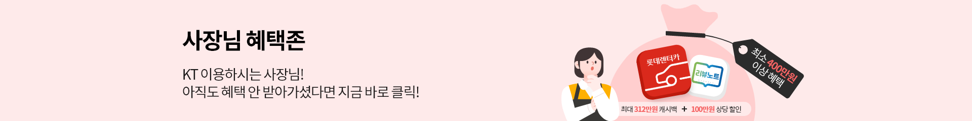사장님 혜택존. KT 이용하시는 사장님! 아직도 혜택 안 받아가셨다면 지금 바로 클릭! 최소 400만원 이상 혜택. 최대 312만원 캐시백 + 100만원 상당 할인