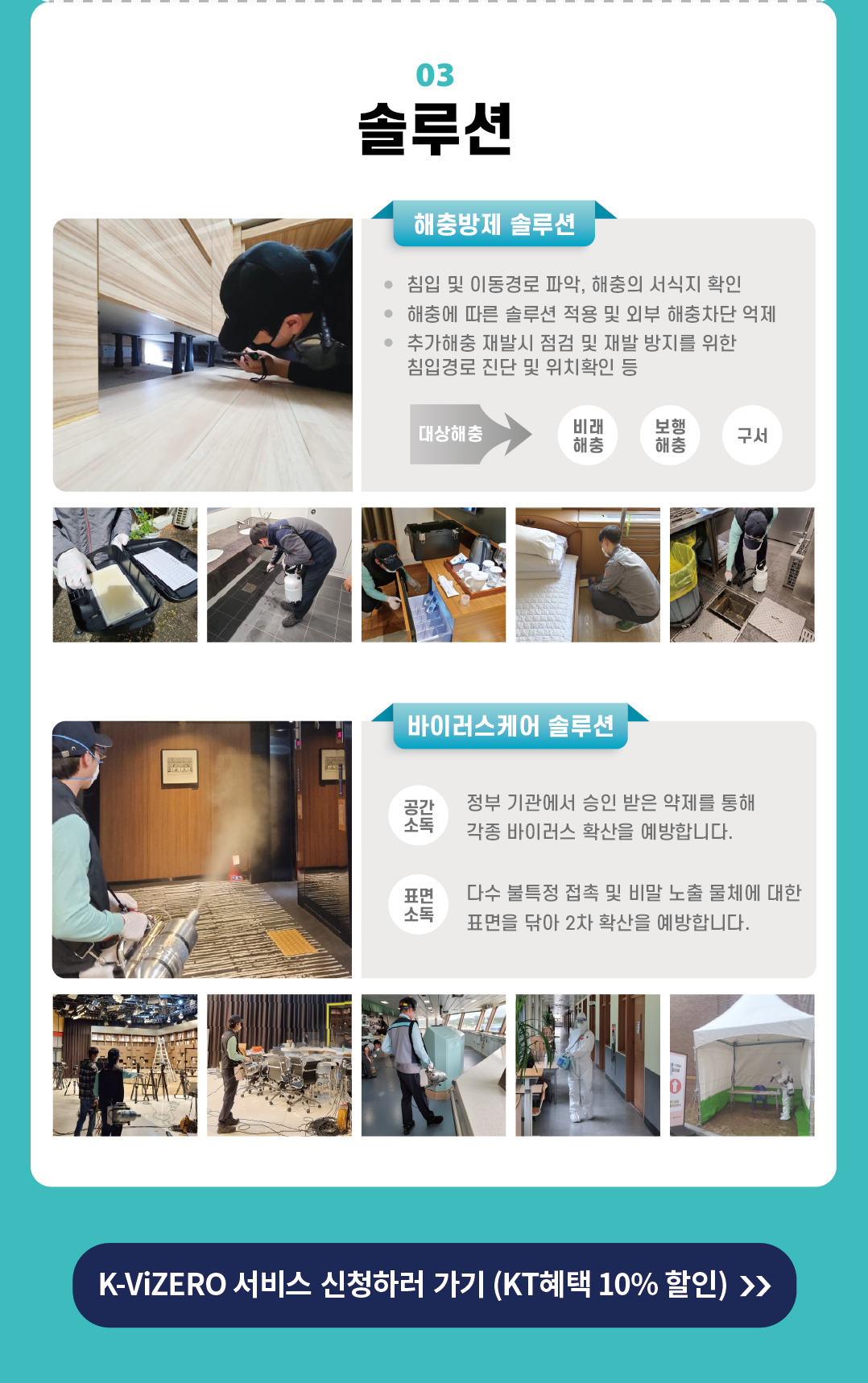 03 솔루션해충방제 솔루션 • 침입 및 이동경로 파악, 해충의 서식지 확인 • 해충에 따른 솔루션 적용 및 외부 해충차단 억제 • 추가해충 재발시 점검 및 재발 방지를 위한 침입경로 진단 및 위치확인 등 대상해충 비래 해충 보행 해충 구서 바이러스케어 솔루션 공간 소톡 정부 기관에서 승인 받은 약제를 통해 각종 바이러스 확산을 예방합니다. 표면 소독 다수 불특정 접촉 및 비말 노출 물체에 대한 표면을 닦아 2차 확산을 예방합니다.