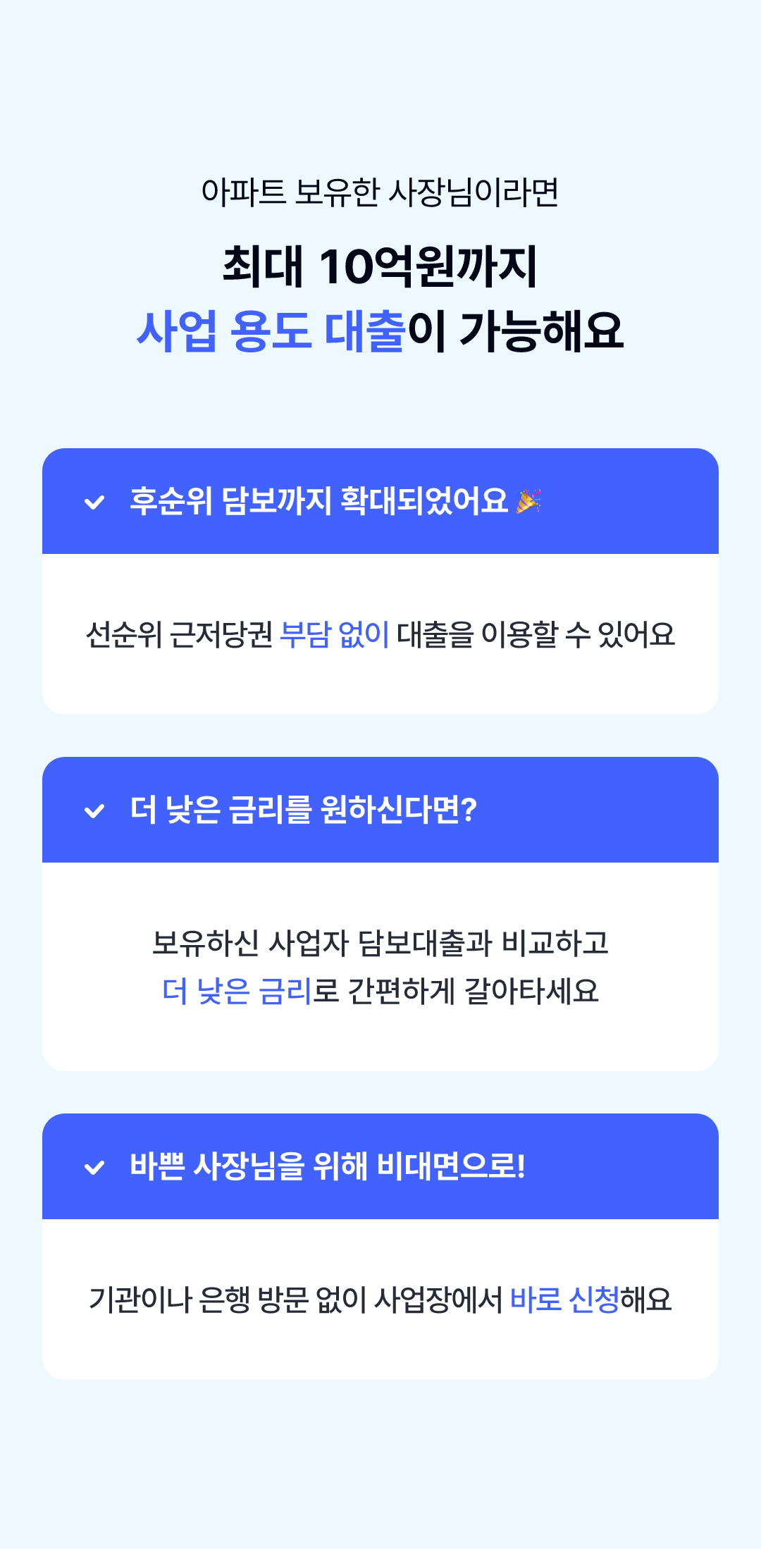 아파트 보유한 사장님이라면 최대 10억원까지 사업 용도 대출이 가능해요, 후순위 담보까지 확대되었어요 선순위 근저당권 부담 없이 대출을 이용 할 수 있어요, 더 낮은 금리를 원하신다면? 보유하신 사업자 담보대출과 비교하고 더 낮은 금리로 간편하게 갈아타세요, 바쁜 사장님을 위해 비대면으로! 기관이나 은행 방문 없이 사업장에서 바로 신청해요