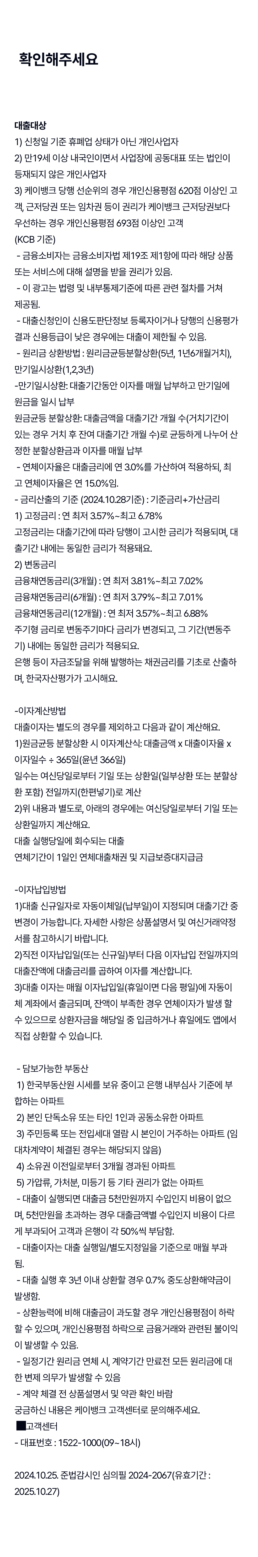 확인해주세요, 대출대상 1)신청일 기준 휴폐업 상태가 아닌 개인사업자 2)만19세 이상 내국인이면서 사업장에 공동대표 또는 법인이 등재되지 않은 개인사업자 3)케이뱅크 당행 선순위의 경우 개인신용평점 620점 이상인 고객, 근저당권 또는 임차권 등이 권리가 케이뱅크 근저당권보다 우선하는 경우 개인신용평점 693점 이상인 고객, 금융소비자는 금융소비자법 제19조 제1항에 따라 해당 상품 또는 서비스에 대해 설명을 받을 권리가 있음, 이 광고는 법령 및 내부통제기준에 따른 관련 절차를 거쳐 제공됨., 대출신청인이 신용도판단정보 등록자이거나 당행의 신용평가결과 신용등급이 낮은 경우에는 대출이 제한될 수 있음., 원리금 상환방법:원리금균등분할상환(5년, 1년6개월거치), 만기일시상환(1,2,3년), 만기일시상환: 대출기간동안 이자를 매월 납부하고 만기일에 원금을 일시 납부, 원금균등 분할상환: 대출금액을 대출기간 개월 수(거치기간이 있는 경우 거치 후 잔여 대출기간 개월 수)로 균등하게 나누어 산정한 분할상환금과 이자를 매월 납부, 연체이자율은 대출금리에 연 3.0%를 가산하여 적용하되, 최고 연체이자율은 연 15.0%임., 금리산출의 기준(2024.10.28기준): 기준금리+가산금리 1)고정금리: 연 최저 3.57%~최고 6.78% 고정금리는 대출기간에 따라 당행이 고시한 금리가 적용되며, 대출기간 내에는 동일한 금리가 적용돼요., 2)변동금리 금융채연동금리(3개월): 연 최저 3.81%~최고 7.02%, 금융채연동금리(6개월): 연 최저3.79%~최고 7.01%, 금융채연동금리(12개월) 연 최저3.57%~최고 6.88 주기형 금리로 변동주기마다 금리가 변경되고, 그 기간(변동주기) 내에는 동일한 금리가 적용되요. 은행 등이 자금조달을 위해 발행하는 채권금리를 기초로 산출하며, 한국자산평가가 고시해요. - 이자계산방법 대출이자는 별도의 경우를 제외하고 다음과 같이 계산해요. 1)원금균등 분할상환 시 이자계산식: 대출금액x 대출이자율x 이자일수％ 365일(윤년 366일) 일수는 여신당일로부터 기일 또는 상환일(일부상환 또는 분할상환 포함) 전일까지(한편넣기)로 계산, 2)위 내용과 별도로, 아래의 경우에는 여신당일로부터 기일 또는 상환일까지 계산해요. 대출 실행당일에 회수되는 대출 연체기간이 1일인 연체대출채권 및 지급보증대지급금, - 이자납입방법 1)대출 신규일자로 자동이체일(납부일)이 지정되며 대출기간 중 변경이 가능합니다. 자세한 사항은 상품설명서 및 여신거래약정서를 참고하시기 바랍니다. 2)직전 이자납입일(또는 신규일)부터 다음 이자압닙 전일까지의 대출잔액에 대출금리를 곱하여 이자를 계산합니다. 3) 대출 이자는 매월 이자납입일(휴일이면 다음 평일)에 자동이체 계좌에서 출금되며, 잔액이 부족한 경우 언체이자가 발생 할 수 있으므로 상환자금을 해당일 중 입금하거나 휴일에도 앱에서 직접 상환할 수 있습니다. - 담보가능한 부동산 1)한국부동산원 시세를 보유 중이고 은행 내부심사 기준에 부합하는 아파트  2)본인 단독소유 또는 타인 1인과 공동소유한 아파트 3)주민등록 또는 전입세대 열람 시 본인이 거주하는 아파트(임대차계약이 체결된 경우는 해당되지 않음) 4)소유권 이전일로부터 3개월 경과된 아파트 5)가압류, 가처분, 미등기 등 기타 권리가 없는 아파트 - 대출이 실행되면 대출금 5천만원까지 수입인지 비용이 없으며, 5천만원을 초과하는 경우 대출금액별 수입인지 비용이 다르게 부과되어 고객과 은행이 각 50%씩 부담함. - 대출이자는 대출 실행일/별도지정일을 기준으로 매월 부과됨. - 대출 실행 후 3년 이내 상환할 경우 0.7% 중도상환해약금이 발생함. - 상환능력에 비해 대출금이 과도할 경우 개인신용평점이 하락 할 수 있으며, 개인신용펑점 하락으로 금융거래와 관련된 불이익이 발생할 수 있음. - 일정기간 원리금 연체 시, 계약기간 만료전 모든 원리금에 대한 변제 의무가 발생할 수 있음 - 계약 체결 전 상품설명서 및 약관 확인 바람 궁금하신 내용은 케이뱅크 고객센터로 문의해주세요. 고객센터 - 대표번호: 1522-1000(09~18시) 2024.10.25. 준법감시인 심의필 2024-2067(유효기간: 2025.10.27)