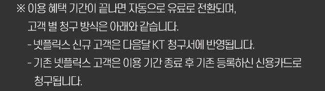 ※ 이용 혜택 기간이 끝나면 자동으로 유료로 전환되며, 고객 별 청구 방식은 아래와 같습니다. - 넷플릭스 신규 고객은 다음달 KT 청구서에 반영됩니다. - 기존 넷플릭스 고객은 이용 기간 종료 후 기존 등록하신 신용카드로 청구됩니다.