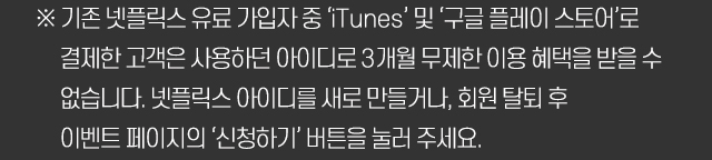 ※ 기존 넷플릭스 유료 가입자 중 ‘iTunes’ 및 ‘구글 플레이 스토어’로 결제한 고객은 사용하던 아이디로 3개월 무제한 이용 혜택을 받을 수 없습니다. 넷플릭스 아이디를 새로 만들거나, 회원 탈퇴 후 이벤트 페이지의 ‘신청하기’ 버튼을 눌러 주세요.