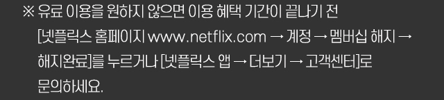 ※ 유료 이용을 원하지 않으면 이용 혜택 기간이 끝나기 전 [넷플릭스 홈페이지 www.netflix.com → 계정 → 멤버십 해지 → 해지완료]를 누르거나 [넷플릭스 앱 → 더보기 → 고객센터]로 문의하세요.