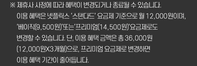 ※ 제휴사 사정에 따라 혜택이 변경되거나 종료될 수 있습니다. 이용 혜택은 넷플릭스 ‘스탠다드’ 요금제 기준으로 월 12,000원이며, ‘베이직(9,500원)’또는’프리미엄(14,500원)’요금제로도 변경할 수 있습니다. 단, 이용 혜택 금액은 총 36,000원(12,000원X3개월)으로, 프리미엄 요금제로 변경하면 이용 혜택 기간이 줄어듭니다.