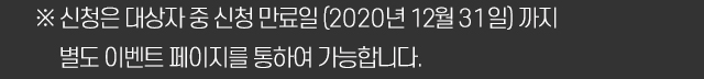 ※ 신청은 대상자 중 신청 만료일 (2020년 12월 31일) 까지 별도 이벤트 페이지를 통하여 가능합니다.