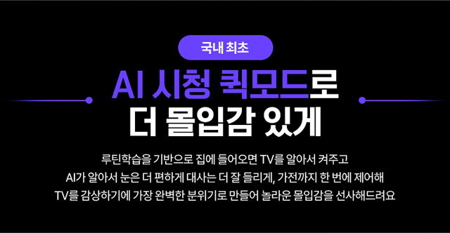 국내 최초, AI 시청 퀵모드로 더 몰입감 있게, 루틴학습을 기반으로 집에 들어오면 TV를 알아서 켜주고, AI가 알아서 눈을 더 편하게 대시는 더 잘 들리게, 가전까지 한 번에 제어해 TV를 감상하기에 가장 완벽한 분위기로 만들어 놀라운 몰입감을 선사해드려요