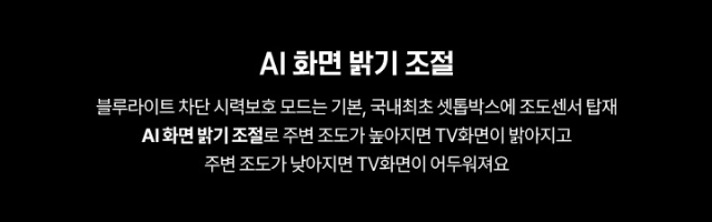AI 화면 밝기 조절 블루라이트 차단 시력보호 모드는 기본, 국내최초 셋톱박스에 조도센서 탑재 AI화면 밝기 조절로 주변 조도가 높아지면 TV화면이 밝아지고 주변 조도가 낮아지면 TV화면이 어두워져요