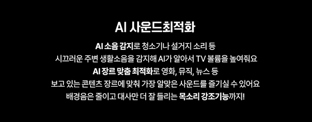 AI 사운드 최적화, AI 소음 감지로 청소기나 설거지 소리 등 시끄러운 주변 생활소음을 감지해 AI 알아서 TV 볼륨을 높여줘요 AI장르 맞춤 최적화로 영화, 뮤직, 뉴스 등 보고 있는 콘텐츠 장르에 맞춰 가장 알맞은 사운드를 즐기실 수 있어요 배경음은 줄이고 대사만 더 잘 들리는 목소리 강조기능까지!