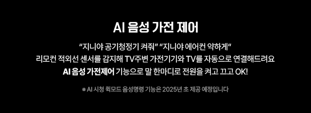 AI 음성 가전제어, “지니야 공기청정기 켜줘”, “지니야 에어컨 약하게”, 리모컨 적외선 센서를 감지해 TV주변 가전기기와 TV를 자동으로 연결해드려요 AI 음성 가전제어 기능으로 말 한마디로 전원을 켜고 끄고 OK! * AI 시청 퀵모드 음성명령 기능은 2025년 초 제공 예정입니다