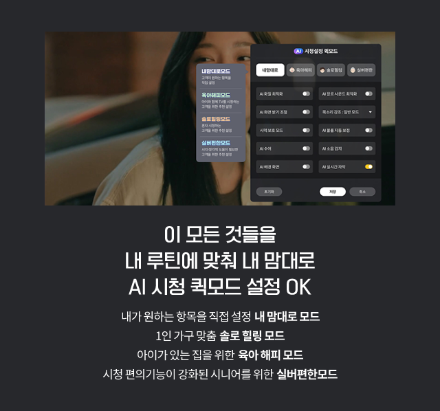 이 모든 것들을 내 루틴에 맞춰 내 맘대로 AI 시청 퀵모드 설정 OK 내가 원하는 항목을 직접 설정 내 맘대로 모드 1인 가구 맞춤 솔로 힐링 모드 아이가 있는 집을 위한 육아 해피모드 시청 편의기능이 강화된 시니어를 위한 실버편한모드