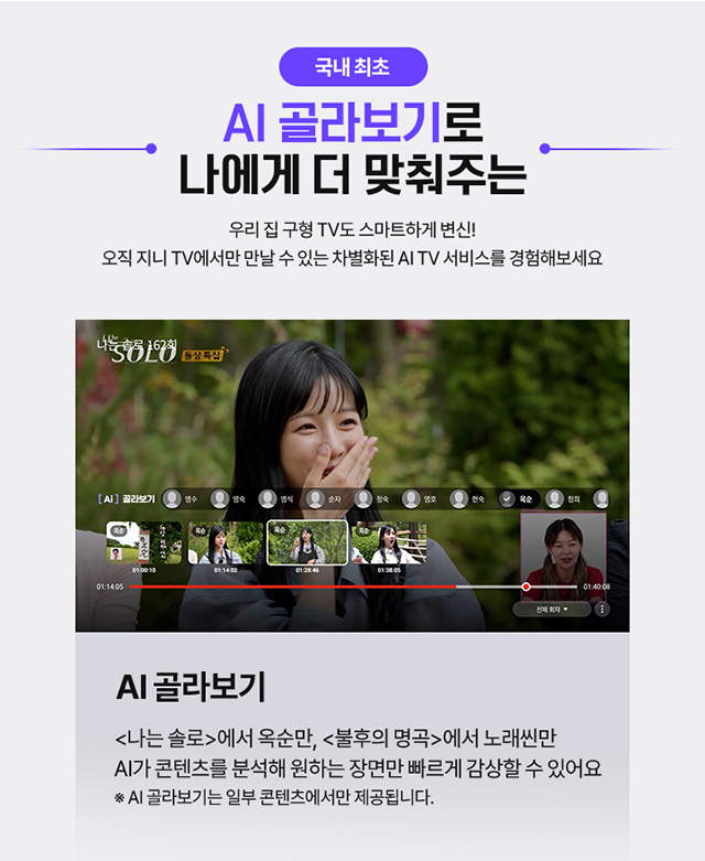 국내 최초, AI 골라보기로 나에게 더 맞춰주는, 우리 집 구형 TV도 스마트하게 변신! 오직 지니 TV에서만 만날 수 있는 차별화된 AI TV 서비스를 경험해보세요, AI 골라보기 <나는 솔로>에서 옥순만, <불후의 명곡>에서는 노래씬만 AI가 콘텐츠를 분석해 원하는 장면만 빠르게 감상할 수 있어요 * AI 골라보기는 일부 콘텐츠에서만 제공됩니다.