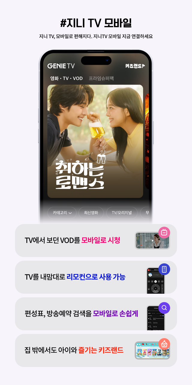 #지니 TV 모바일 지니 TV, 모바일로 편해지다. 지니 TV 모바일 지금 연결하세요, TV에서 보던 VOD를 모바일로 시청, TV를 내맘대로 리모컨으로 사용가능, 편셩표, 방송예약 검색을 모바일로 손쉽게, 집 밖에서도 아이와 즐기는 키즈랜드