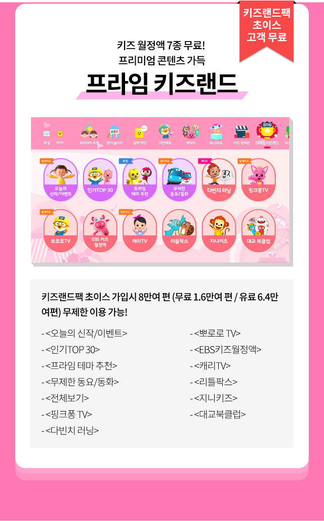 키즈랜드팩 초이스 고객 무료, 키즈 월정액 7종 무료! 프리미엄 콘텐츠 가득 프라임 키즈랜드, 키즈랜드팩 초이스 가입 시 8만여 편 (무료 1.6만여 편 / 유료 6.4만 여편) 무제한 이용 가능! <오늘의 신작/이벤트>, <인기TOP 30> ,<프라임 테마 추천> ,<무제한 동요/동화>, <전체보기>, <핑크퐁 TV>, <다빈치 러닝>, <뽀로로 TV>, <EBS키즈월정액>, <캐리TV> ,<리틀팍스> ,<지니키즈>, <대교북클럽>