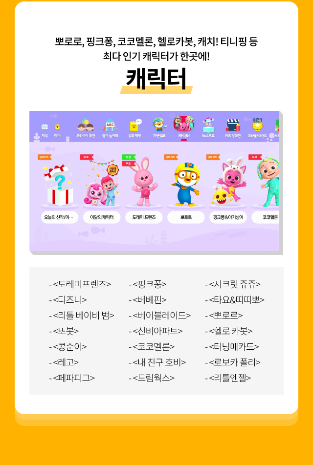 뽀로로, 핑크퐁, 코코멜론, 헬로카봇, 캐치! 티니핑 등 최다 인기 캐릭터가 한곳에! 캐릭터, <도레미 프렌즈>, <또봇>,<페파피크>,<베베핀>,<코코멜론>,<디즈니>,<뽀로로>,<로보카 폴리>,<베이블레이드>,<콩순이>,<시크릿쥬쥬>,<헬로카봇>,<내 이름 호비>,<리틀 베이비 범>,<레고>,<핑크퐁>,<신비아파트>,<드림웍스>,<타요&띠띠뽀>,<터닝메카드>,<리틀엔젤>,