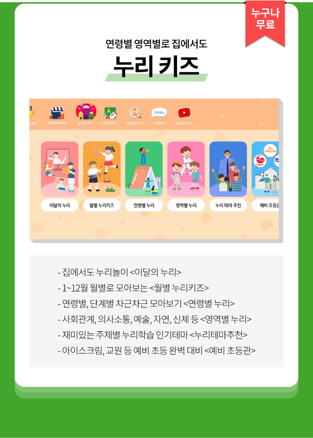 집에서도 누리놀이 <이달의 누리> 사회관계, 의사소통, 예술, 자연, 신체 등 <연령별 누리> 1~12월 월별로 모아보는 <월별 누리키즈> 재미있는 주제별 누리학습 인기테마 <누리테마추천> 연령별, 단계별 차근차근 모아보기 <연령별 누리> 아이스크림, 교원 등 예비초등완벽대지 <얘비초등관>