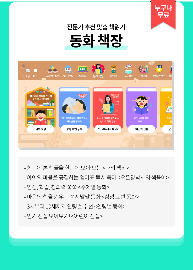 누구나 무료, 전문가 추천 맞춤 책읽기 동화 책장, 최근에 본 책들을 한눈에 모아 보는 <나의 책장>마음의 힘을 키우는 정서발달 동화 <감정 표현 동화>아이의 마음을 공감하는 엄마표 독서 육아 <오은영박사의 책육아>3세부터 10세까지 연령별 추천 <연령별 동화>인성, 학습, 창의력 쑥쑥 <주제별 동화>인기 전집 모아보기! <어린이 전집>