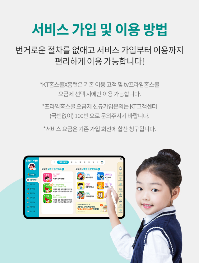 서비스 가입 및 이용 방법 번거로운 절차를 없애고 서비스 가입부터 이용까지 편리하게 이용 가능합니다!, *KT홈스쿨X홈런은 기존 이용 고객 및 tv프라임홈스쿨 요금제 선택 시에만 이용 가능합니다., *프라임홈스쿨 요금제 신규가입문의는 KT고객센터 (국번없이) 100번 으로 문의주시기 바랍니다., *서비스 요금은 기존 가입 회선에 합산 청구됩니다.
