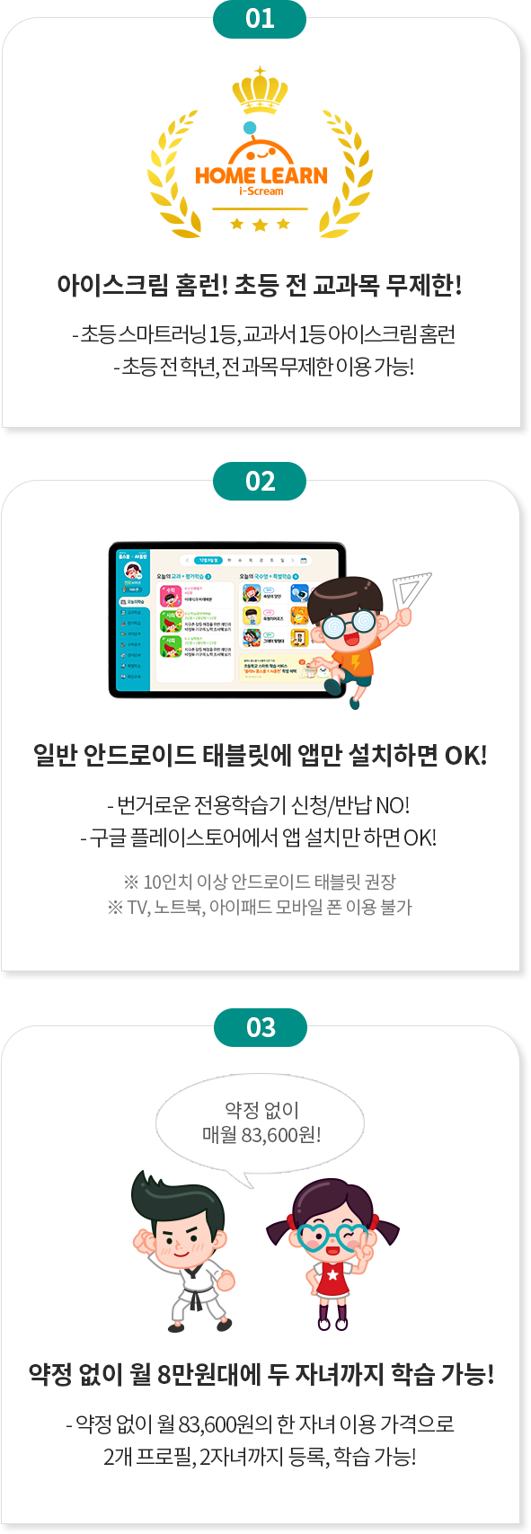 01 home learn i-scream 아이스크림 홈런! 초등 전 교과목 무제한! -초등 스마트러닝 1등, 교과서 1등 아이스크림 홈런 -초등 전학년, 전과목 무제한 이용 가능! 02 일반 안드로이드 태블릿에 앱만 설치하면 OK! -번거로운 전용학습기 신청/반납 NO! -구글 플레이스토어에서 앱 설치만 하면 OK! ※ 10인치 이상 안드로이드 태블릿 권장 ※TV, 노트북, 아이패드, 모바일 폰 이용 불가. 03 약정없이 매월 83,600원! 약정없이 월 8만원대에 두 자녀까지 학습 가능! -약정없이 월 83,600원의 한 자녀 이용 가격으로 -2개 프로필, 2자녀까지 등록, 학습 가능!