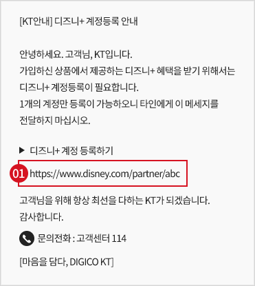 KT안내 디즈니+ 계정등록 안내, 안녕하세요. 고객님, KT입니다. 가입하신 상품에서 제공하는 디즈니+ 혜택을 받기 위해서는 디즈니+ 계정등록이 필요합니다. 1개의 계정만 등록이 가능하오니 타인에게 이 메세지를 전달하지 마십시오., 디즈니+ 계정등록하기 https://www.disney.com/partner/abc, 고객님을 위해 항상 최선을 다하는 KT가 되겠습니다. 감사합니다., 문의전화 : 고객센터 114, 마음을 담다, DISICO KT