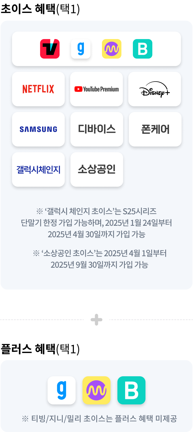 초이스 혜택(택1) TVING, genie, Millie, Blice, NETFLIX, Youtube Premium, Disney, SAMSUNG, 폰케어, 안심체인지 갤럭시 체인지 ※ '갤럭시 체인지 초이스'는 S25 시리즈 단말기 한정 가입 가능하며, 2025년 1월 24일부터 2025년 4월 30일까지 가입 가능,※ ‘소상공인 초이스’는 2025년 4월 1일부터 2025년 9월 30일까지 가입 가능, + 플러스 혜택(택1) genie, millie, blice ※ 티빙/지니/밀리 초이스는 플러스 혜택 미제공