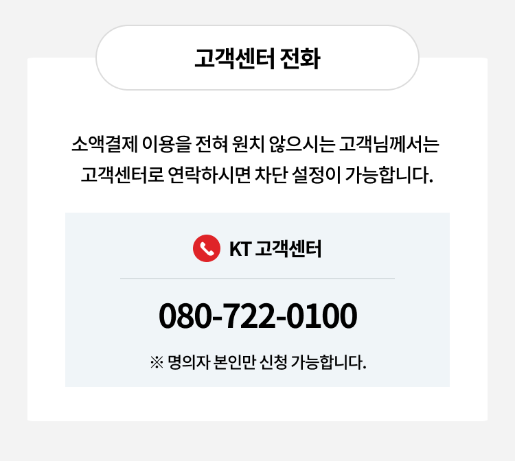고객센터 전화
소액결제 이용을 전혀 원치 않으시는 고객님께서는 고객센터로 연락하시면 차단 설정이 가능합니다.
KT 고객센터
080-722-0100
※ 명의자 본인만 신청가능합니다.
